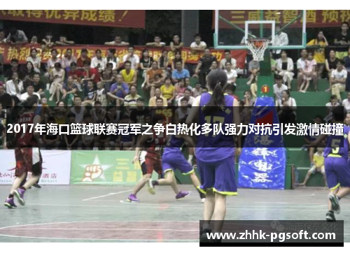 2017年海口篮球联赛冠军之争白热化多队强力对抗引发激情碰撞 2017年海口篮球联赛冠军之争白热化多队强力对抗引发激情碰撞