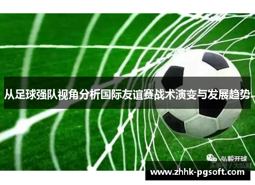 从足球强队视角分析国际友谊赛战术演变与发展趋势 从足球强队视角分析国际友谊赛战术演变与发展趋势