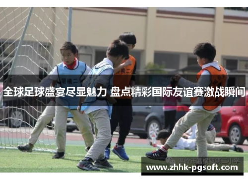 全球足球盛宴尽显魅力 盘点精彩国际友谊赛激战瞬间 全球足球盛宴尽显魅力 盘点精彩国际友谊赛激战瞬间