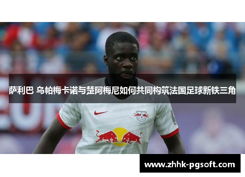 萨利巴 乌帕梅卡诺与楚阿梅尼如何共同构筑法国足球新铁三角