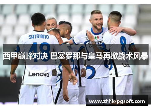 西甲巅峰对决 巴塞罗那与皇马再掀战术风暴