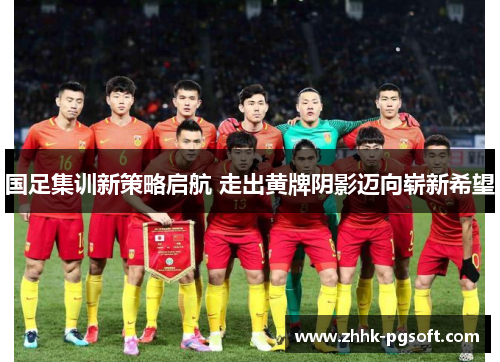 国足集训新策略启航 走出黄牌阴影迈向崭新希望