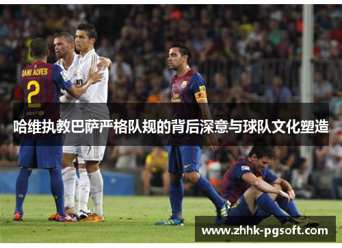 哈维执教巴萨严格队规的背后深意与球队文化塑造