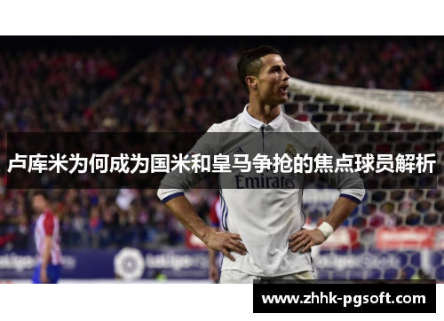 卢库米为何成为国米和皇马争抢的焦点球员解析