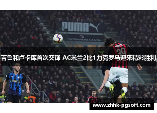 吉鲁和卢卡库首次交锋 AC米兰2比1力克罗马迎来精彩胜利 吉鲁和卢卡库首次交锋 AC米兰2比1力克罗马迎来精彩胜利