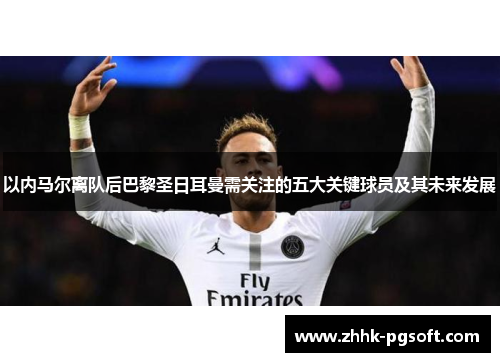 以内马尔离队后巴黎圣日耳曼需关注的五大关键球员及其未来发展