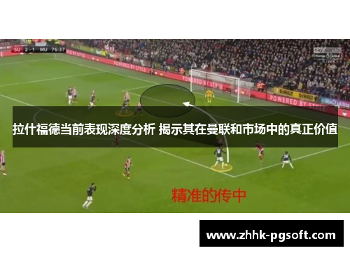 拉什福德当前表现深度分析 揭示其在曼联和市场中的真正价值