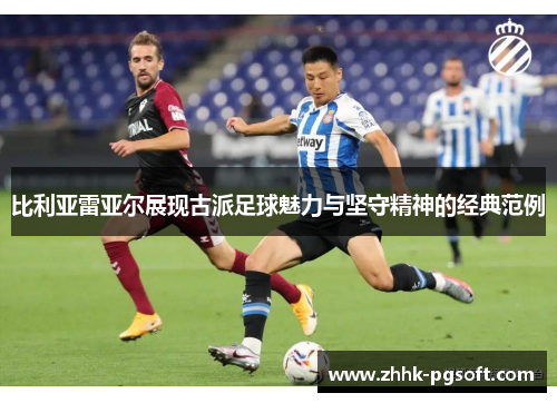 比利亚雷亚尔展现古派足球魅力与坚守精神的经典范例 比利亚雷亚尔展现古派足球魅力与坚守精神的经典范例