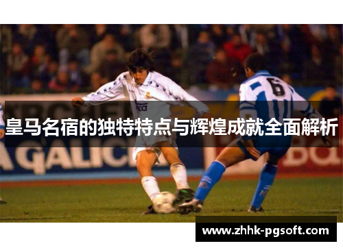 皇马名宿的独特特点与辉煌成就全面解析