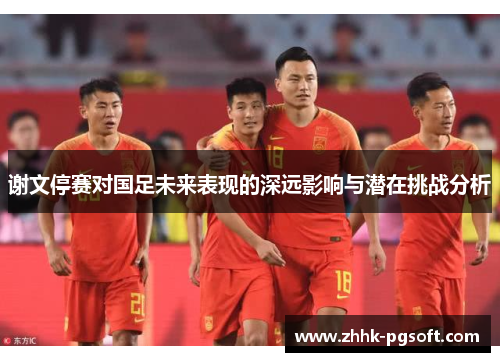 谢文停赛对国足未来表现的深远影响与潜在挑战分析