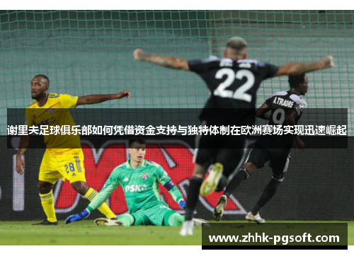 谢里夫足球俱乐部如何凭借资金支持与独特体制在欧洲赛场实现迅速崛起