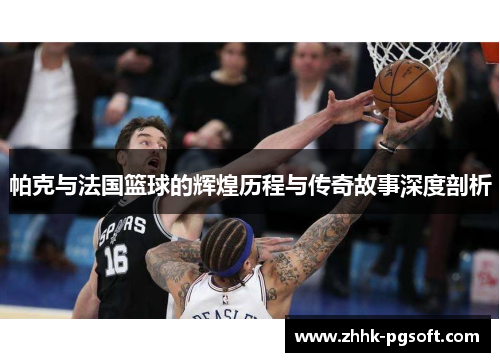帕克与法国篮球的辉煌历程与传奇故事深度剖析